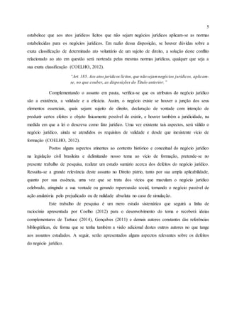 5
estabelece que aos atos jurídicos lícitos que não sejam negócios jurídicos aplicam-se as normas
estabelecidas para os negócios jurídicos. Em razão dessa disposição, se houver dúvidas sobre a
exata classificação de determinado ato voluntário de um sujeito de direito, a solução deste conflito
relacionado ao ato em questão será norteada pelas mesmas normas jurídicas, qualquer que seja a
sua exata classificação (COELHO, 2012).
“Art. 185. Aos atos jurídicos lícitos, que não sejamnegócios jurídicos, aplicam-
se, no que couber, as disposições do Título anterior.”
Complementando o assunto em pauta, verifica-se que os atributos do negócio jurídico
são a existência, a validade e a eficácia. Assim, o negócio existe se houver a junção dos seus
elementos essenciais, quais sejam: sujeito de direito, declaração de vontade com intenção de
produzir certos efeitos e objeto fisicamente possível de existir, e houver também a juridicidade, na
medida em que a lei o descreva como fato jurídico. Uma vez existente tais aspectos, será válido o
negócio jurídico, ainda se atendidos os requisitos de validade e desde que inexistente vício de
formação (COELHO, 2012).
Postos alguns aspectos atinentes ao contexto histórico e conceitual do negócio jurídico
na legislação civil brasileira e delimitando nosso tema ao vício de formação, pretende-se no
presente trabalho de pesquisa, realizar um estudo sumário acerca dos defeitos do negócio jurídico.
Ressalta-se a grande relevância deste assunto no Direito pátrio, tanto por sua ampla aplicabilidade,
quanto por sua essência, uma vez que se trata dos vícios que maculam o negócio jurídico
celebrado, atingindo a sua vontade ou gerando repercussão social, tornando o negócio passível de
ação anulatória pelo prejudicado ou de nulidade absoluta no caso de simulação.
Este trabalho de pesquisa é um mero estudo sistemático que seguirá a linha de
raciocínio apresentada por Coelho (2012) para o desenvolvimento do tema e receberá ideias
complementares de Tartuce (2014), Gonçalves (2011) e demais autores constantes das referências
bibliográficas, de forma que se tenha também a visão adicional destes outros autores no que tange
aos assuntos estudados. A seguir, serão apresentados alguns aspectos relevantes sobre os defeitos
do negócio jurídico.
 