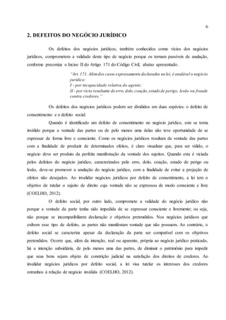 6
2. DEFEITOS DO NEGÓCIO JURÍDICO
Os defeitos dos negócios jurídicos, também conhecidos como vícios dos negócios
jurídicos, comprometem a validade deste tipo de negócio porque os tornam passíveis de anulação,
conforme preconiza o Inciso II do Artigo 171 do Código Civil, abaixo apresentado.
“Art. 171. Alémdos casos expressamente declarados na lei, é anulável o negócio
jurídico:
I - por incapacidade relativa do agente;
II - por vício resultante de erro, dolo,coação,estado de perigo, lesão ou fraude
contra credores.”
Os defeitos dos negócios jurídicos podem ser divididos em duas espécies: o defeito de
consentimento e o defeito social.
Quando é identificado um defeito de consentimento no negócio jurídico, este se torna
inválido porque a vontade das partes ou de pelo menos uma delas não teve oportunidade de se
expressar de forma livre e consciente. Como os negócios jurídicos resultam da vontade das partes
com a finalidade de produzir de determinados efeitos, é claro visualizar que, para ser válido, o
negócio deve ser produto da perfeita manifestação da vontade dos sujeitos. Quando esta é viciada
pelos defeitos do negócio jurídico, caracterizados pelo erro, dolo, coação, estado de perigo ou
lesão, deve-se promover a anulação do negócio jurídico, com a finalidade de evitar a projeção de
efeitos não desejados. Ao invalidar negócios jurídicos por defeito de consentimento, a lei tem o
objetivo de tutelar o sujeito de direito cuja vontade não se expressou de modo consciente e livre
(COELHO, 2012).
O defeito social, por outro lado, compromete a validade do negócio jurídico não
porque a vontade da parte tenha sido impedida de se expressar consciente e livremente; ou seja,
não porque se incompatibilizem declaração e objetivos pretendidos. Nos negócios jurídicos que
exibem esse tipo de defeito, as partes não manifestam vontade que não possuem. Ao contrário, o
defeito social se caracteriza apesar da declaração da parte ser compatível com os objetivos
pretendidos. Ocorre que, além da intenção, real ou aparente, própria ao negócio jurídico praticado,
há a intenção subsidiária, de pelo menos uma das partes, de diminuir o patrimônio para impedir
que seus bens sejam objeto de constrição judicial na satisfação dos direitos de credores. Ao
invalidar negócios jurídicos por defeito social, a lei visa tutelar os interesses dos credores
estranhos à relação de negócio inválida (COELHO, 2012).
 