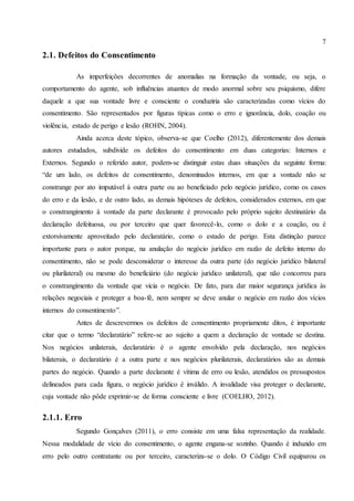 7
2.1. Defeitos do Consentimento
As imperfeições decorrentes de anomalias na formação da vontade, ou seja, o
comportamento do agente, sob influências atuantes de modo anormal sobre seu psiquismo, difere
daquele a que sua vontade livre e consciente o conduziria são caracterizadas como vícios do
consentimento. São representados por figuras típicas como o erro e ignorância, dolo, coação ou
violência, estado de perigo e lesão (ROHN, 2004).
Ainda acerca deste tópico, observa-se que Coelho (2012), diferentemente dos demais
autores estudados, subdivide os defeitos do consentimento em duas categorias: Internos e
Externos. Segundo o referido autor, podem-se distinguir estas duas situações da seguinte forma:
“de um lado, os defeitos de consentimento, denominados internos, em que a vontade não se
constrange por ato imputável à outra parte ou ao beneficiado pelo negócio jurídico, como os casos
do erro e da lesão, e de outro lado, as demais hipóteses de defeitos, considerados externos, em que
o constrangimento à vontade da parte declarante é provocado pelo próprio sujeito destinatário da
declaração defeituosa, ou por terceiro que quer favorecê-lo, como o dolo e a coação, ou é
extorsivamente aproveitado pelo declaratário, como o estado de perigo. Esta distinção parece
importante para o autor porque, na anulação do negócio jurídico em razão de defeito interno do
consentimento, não se pode desconsiderar o interesse da outra parte (do negócio jurídico bilateral
ou plurilateral) ou mesmo do beneficiário (do negócio jurídico unilateral), que não concorreu para
o constrangimento da vontade que vicia o negócio. De fato, para dar maior segurança jurídica às
relações negociais e proteger a boa-fé, nem sempre se deve anular o negócio em razão dos vícios
internos do consentimento”.
Antes de descrevermos os defeitos de consentimento propriamente ditos, é importante
citar que o termo “declaratário” refere-se ao sujeito a quem a declaração de vontade se destina.
Nos negócios unilaterais, declaratário é o agente envolvido pela declaração, nos negócios
bilaterais, o declaratário é a outra parte e nos negócios plurilaterais, declaratários são as demais
partes do negócio. Quando a parte declarante é vítima de erro ou lesão, atendidos os pressupostos
delineados para cada figura, o negócio jurídico é inválido. A invalidade visa proteger o declarante,
cuja vontade não pôde exprimir-se de forma consciente e livre (COELHO, 2012).
2.1.1. Erro
Segundo Gonçalves (2011), o erro consiste em uma falsa representação da realidade.
Nessa modalidade de vício do consentimento, o agente engana-se sozinho. Quando é induzido em
erro pelo outro contratante ou por terceiro, caracteriza-se o dolo. O Código Civil equiparou os
 