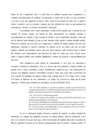 8
efeitos do erro à ignorância. Erro é a ideia falsa da realidade, enquanto que a ignorância é o
completo desconhecimento da realidade. Na ignorância, a mente está in albis, ou seja, em branco,
e no erro, o que está registrado na mente é falso. Tanto em um quanto no outro caso, o agente é
levado a praticar o ato ou a realizar o negócio que não celebraria por certo ou que praticaria em
circunstâncias diversas, se estivesse devidamente esclarecido.
Concordando com o autor supracitado, Coelho (2012) entende que o conceito de erro
remonta na decisão tomada em função de falsa representação da realidade. Quando o
desconhecimento da verdade é total, costuma-se chamar o erro de ignorância. Ressalta o autor que
não há interesse nesta distinção, já que as duas situações estão sujeitas à mesma disciplina jurídica.
Observa-se também, que nem todo erro compromete a validade do negócio jurídico. Há erros sem
importância, referentes a aspectos acidentais do negócio ou de seu objeto, que não são fatos
jurídicos. Quando um indivíduo incorre num erro desta natureza, nada aconteceu para o direito.
Há, também, erros indesculpáveis, que decorrem da culpa do sujeito que errou. Nesses casos,
anular o negócio jurídico seria estimular negligências e subtrair das pessoas a responsabilidade por
seus atos.
Para configurar-se como defeito de consentimento, o erro deve ser substancial e
escusável. Considera-se substancial o erro se a pessoa não teria praticado o negócio jurídico em
questão caso o tivesse percebido a tempo. Paralelamente, entende-se que o erro imperceptível às
pessoas com diligência normal é denominado escusável. Tanto uma como outra característica do
erro causador da invalidade do negócio jurídico estão referidas pela lei. No Código Civil, o Artigo
139 elenca as hipóteses de erro substancial, e no Artigo 138, descreve-se, ainda que de forma
imprecisa, o critério para considerar-se desculpável um erro (COELHO, 2012).
“Art. 138. São anuláveis os negócios jurídicos, quando as declarações de
vontade emanaremde erro substancial que poderia ser percebido por pessoa de
diligência normal, em face das circunstâncias do negócio.”
“Art. 139. O erro é substancial quando:
I - interessa à natureza do negócio, ao objeto principal da declaração, ou a
alguma das qualidades a ele essenciais;
II - concerne à identidade ou à qualidade essencial da pessoa a quem se refira a
declaração de vontade, desde que tenha influído nesta de modo relevante;
III - sendo de direito e não implicando recusa à aplicação da lei, for o motivo
único ou principal do negócio jurídico.”
O erro é substancial quando interessa à natureza do negócio, ao objeto principal da
declaração ou a alguma das qualidades essenciais ao negócio jurídico. Além de substancial, o erro
deve ser escusável. Isso quer dizer que a falsa representação da realidade não pode ser produto de
falta de empenho da pessoa em se informar adequadamente antes de praticar o negócio jurídico. O
 