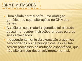 DNA E MUTAÇÕES
Uma célula normal sofre uma mutação
genética, ou seja, alterações no DNA dos
genes.
 As células cujo material genético foi alterado
passam a receber instruções erradas para as
suas actividades.
 Independentemente da exposição a agentes
cancerígenos ou carcinogénicos, as células
sofrem processos de mutação espontânea, que
não alteram seu desenvolvimento normal.


 