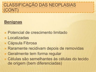 CLASSIFICAÇÃO DAS NEOPLASIAS
(CONT)
Benignas

Potencial de crescimento limitado
 Localizadas
 Cápsula Fibrosa
 Raramente recidivam depois de removidas
 Geralmente tem forma regular
 Células são semelhantes às células do tecido
de origem (bem diferenciadas)


 