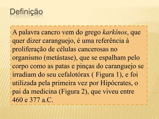 Definição
A palavra cancro vem do grego karkínos, que
quer dizer caranguejo, é uma referência à
proliferação de células cancerosas no
organismo (metástase), que se espalham pelo
corpo como as patas e pinças do caranguejo se
irradiam do seu cefalotórax ( Figura 1), e foi
utilizada pela primeira vez por Hipócrates, o
pai da medicina (Figura 2), que viveu entre
460 e 377 a.C.

 