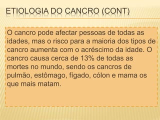 ETIOLOGIA DO CANCRO (CONT)
O cancro pode afectar pessoas de todas as
idades, mas o risco para a maioria dos tipos de
cancro aumenta com o acréscimo da idade. O
cancro causa cerca de 13% de todas as
mortes no mundo, sendo os cancros de
pulmão, estômago, fígado, cólon e mama os
que mais matam.

 