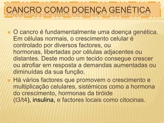 CANCRO COMO DOENÇA GENÉTICA




O cancro é fundamentalmente uma doença genética.
Em células normais, o crescimento celular é
controlado por diversos factores, ou
hormonas, libertadas por células adjacentes ou
distantes. Deste modo um tecido consegue crescer
ou atrofiar em resposta a demandas aumentadas ou
diminuídas da sua função.
Há vários factores que promovem o crescimento e
multiplicação celulares, sistémicos como a hormona
do crescimento, hormonas da tiróide
(t3/t4), insulina, e factores locais como citocinas.

 