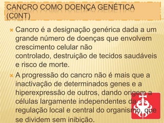 CANCRO COMO DOENÇA GENÉTICA
(C0NT)
Cancro é a designação genérica dada a um
grande número de doenças que envolvem
crescimento celular não
controlado, destruição de tecidos saudáveis
e risco de morte.
 A progressão do cancro não é mais que a
inactivação de determinados genes e a
hiperexpressão de outros, dando origem a
células largamente independentes da
regulação local e central do organismo, que
se dividem sem inibição.


 