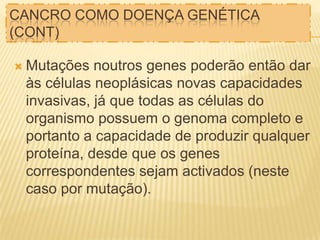 CANCRO COMO DOENÇA GENÉTICA
(CONT)
 Mutações

noutros genes poderão então dar
às células neoplásicas novas capacidades
invasivas, já que todas as células do
organismo possuem o genoma completo e
portanto a capacidade de produzir qualquer
proteína, desde que os genes
correspondentes sejam activados (neste
caso por mutação).

 