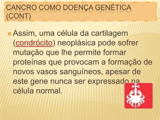 CANCRO COMO DOENÇA GENÉTICA
(CONT)
 Assim,

uma célula da cartilagem
(condrócito) neoplásica pode sofrer
mutação que lhe permite formar
proteínas que provocam a formação de
novos vasos sanguíneos, apesar de
este gene nunca ser expressado na
célula normal.

 