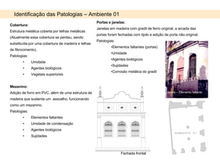 Identificação das Patologias – Ambiente 01 Cobertura: Estrutura metálica coberta por telhas metálicas (Atualmente essa cobertura se perdeu, sendo substituída por uma cobertura de madeira e telhas de fibrocimento). Patologias: Umidade Agentes biológicos Vegetais superiores Mezanino: Adição de forro em PVC, além de uma estrutura de madeira que sustenta um  assoalho, funcionando como um mezanino. Patologias: Elementos faltantes Umidade de condensação Agentes biológicos Sujidades Portas e janelas: Janelas em madeira com gradil de ferro original, a arcada das portas foram fechadas com tijolo e adição de porta não original. Patologias: Elementos faltantes (portas) Umidade  Agentes biológicos Sujidades Corrosão metálica do gradil Janela – Elemento faltante Fachada frontal 