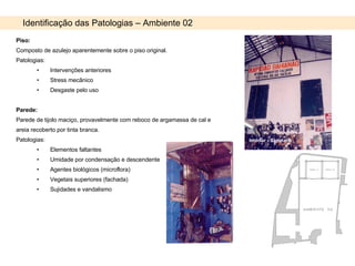Piso: Composto de azulejo aparentemente sobre o piso original. Patologias:  Intervenções anteriores Stress mecânico Desgaste pelo uso Parede: Parede de tijolo maciço, provavelmente com reboco de argamassa de cal e areia recoberto por tinta branca. Patologias: Elementos faltantes Umidade por condensação e descendente Agentes biológicos (microflora) Vegetais superiores (fachada) Sujidades e vandalismo Identificação das Patologias – Ambiente 02 Interior - Sapataria Interior - Sapataria 