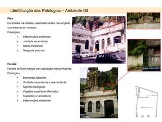 Identificação das Patologias – Ambiente 03 Piso: De ardósia na entrada, assentado sobre piso original com trechos em cimento. Patologias:  Intervenções anteriores umidade ascendente Stress mecânico Desgaste pelo uso Parede: Parede de tijolo maciço com aplicação reboco recente. Patologias: Elementos faltantes Umidade ascendente e descendente Agentes biológicos Vegetais superiores (fachada) Sujidades e vandalismo Intervenções anteriores 