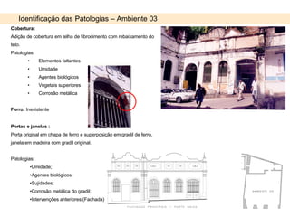 Identificação das Patologias – Ambiente 03 Cobertura: Adição de cobertura em telha de fibrocimento com rebaixamento do teto. Patologias: Elementos faltantes Umidade Agentes biológicos Vegetais superiores Corrosão metálica Forro:  Inexistente Portas e janelas : Porta original em chapa de ferro e superposição em gradil de ferro, janela em madeira com gradil original.  Patologias: Umidade;  Agentes biológicos; Sujidades; Corrosão metálica do gradil; Intervenções anteriores (Fachada) 