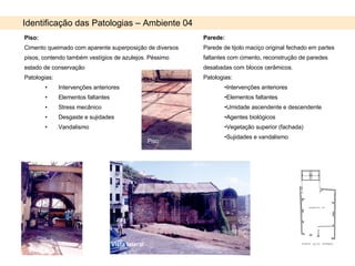 Piso: Cimento queimado com aparente superposição de diversos pisos, contendo também vestígios de azulejos. Péssimo estado de conservação Patologias:  Intervenções anteriores Elementos faltantes Stress mecânico Desgaste e sujidades Vandalismo Identificação das Patologias – Ambiente 04 Parede: Parede de tijolo maciço original fechado em partes faltantes com cimento, reconstrução de paredes desabadas com blocos cerâmicos. Patologias: Intervenções anteriores Elementos faltantes Umidade ascendente e descendente Agentes biológicos Vegetação superior (fachada) Sujidades e vandalismo Piso Vista lateral 