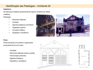 Identificação das Patologias – Ambiente 04 Cobertura: De estruturas metálicas aparentemente original, recoberta por telhas metálicas. Patologias: Elementos faltantes Umidade Agentes biológicos (microflora) Vegetação superior Corrosão metálica Sujidades e vandalismo Porta : Portas fechadas com pedras e argamassas provavelmente de cal e areia. Umidade  Elementos faltantes (portas e gradil) Intervenções anteriores Agentes biológicos Sujidades e vandalismo 