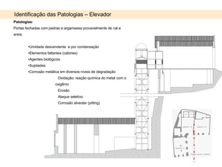 Identificação das Patologias – Elevador Patologias: Portas fechadas com pedras e argamassa provavelmente de cal e areia. Umidade descendente  e por condensação Elementos faltantes (cabines) Agentes biológicos Sujidades Corrosão metálica em diversos níveis de degradação Oxidação; reação química do metal com o oxigênio Erosão  Ataque seletivo Corrosão alveolar (pitting) 