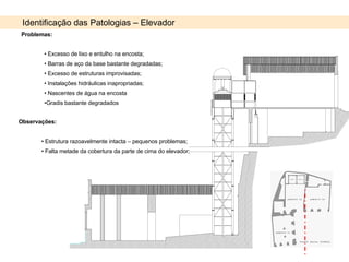 Identificação das Patologias – Elevador Problemas: Excesso de lixo e entulho na encosta; Barras de aço da base bastante degradadas; Excesso de estruturas improvisadas; Instalações hidráulicas inapropriadas; Nascentes de água na encosta Gradis bastante degradados Observações: Estrutura razoavelmente intacta – pequenos problemas; Falta metade da cobertura da parte de cima do elevador; 