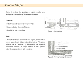 Possíveis Soluções: Diante da análise das patologias a equipe propõe uma recuperação e requalificação do elevador do Taboão. Fachadas:   Substituição de todo o reboco comprometido Recuperação dos elementos faltantes  Remoção de toda a microflora Pisos:  Remoção de todo o revestimento não original, substituindo-o por um piso elevado (observando obviamente o PEI) sobre câmaras de ar, evitando o aparecimento de umidade ascendente oriundas do lençol freático e das galerias subterrâneas presentes em toda a encosta. Figura 2 - Contrapiso segundo Massari Figura 1 - Contrapisos  