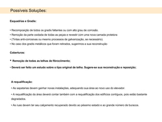 A requalificação:  As sapatarias devem ganhar novas instalações, adequando sua área ao novo uso do elevador.  A requalificação da área deverá contar também com a requalificação dos edifícios contíguos, pois estão bastante degradados. As ruas devem ter seu calçamento recuperado devido ao péssimo estado e ao grande número de buracos. Possíveis Soluções: Esquadrias e Gradis:   Recomposição de todos os gradis faltantes ou com alto grau de corrosão. Remoção da parte oxidada de todas as peças e revestir com uma nova camada protetora (Tintas anti-corrosivas ou mesmo processos de galvanização, se necessário). No caso dos gradis metálicos que foram retirados, sugerimos a sua reconstrução Coberturas:  Remoção de todas as telhas de fibrociimento; Deverá ser feito um estudo sobre o tipo original de telha. Sugere-se sua reconstrução e reposição; 