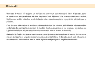 Conclusão: O elevador do Taboão não é apenas um elevador, mas também um ícone histórico da cidade de Salvador. Como tal, merece uma atenção especial por parte do governo e da população local. Sua importância não é apenas histórica, mas também estabelece um elo de ligação entre a baixa dos sapateiros e o comércio, sobretudo para os pedestres.  É um ícone da engenharia e da arquitetura, representando uma das primeiras edificações de estrutura metálica em Salvador. Se sua importância como elo de ligação é discutível, a qualidade da sua construção com certeza não é, permanecendo com alto grau de conservação mesmo após mais de 50 anos de abandono. O elevador do Taboão não deve ser tratado apenas com a representação do requinte e do glamour de uma época, mas sim como parte de um patrimônio da humanidade, o centro histórico de Salvador, sendo parte integrante do seu frontispício e sendo mais um meio de vencer a grande falha geológica da antiga capital da colônia. 