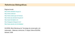 Referências Bibliográficas: Páginas da web: http://www.salvador.ba.gov.br   http://www.scielo.br/ http://www.cultura.gov.br/noticias http://www.stp.salvador.ba.gov.br/ http://www.ferrolatino.ch/ http://tiogegeca.blogspot.com/ http://www.atarde.com.br/cidades/ OLIVEIRA, Mario Mendonça de; Tecnologia da conservação e da restauração – Materiais e estruturas; 3º edição; Editora EDUFBA; Salvador, 2008 