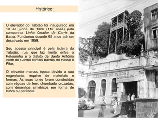 Histórico: O elevador do Taboão foi inaugurado em 19 de junho de 1896 (112 anos) pela companhia  Linha Circular de Carris da Bahia . Funcionou durante 65 anos até ser desativado em 1959.  Seu acesso principal é pela ladeira do Taboão, rua que faz limite entre o Pelourinho e o distrito de Santo Antônio Além do Carmo com os bairros do Passo e Pilar. O elevador marcou época devido a sua engenharia, requinte de materiais e formas. As suas torres foram construídas com réguas de ferro chumbado cruzadas, com desenhos simétricos em forma de curva ou parábola. 