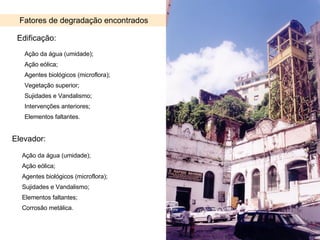 Fatores de degradação encontrados Edificação: Elevador: Ação da água (umidade); Ação eólica; Agentes biológicos (microflora); Vegetação superior; Sujidades e Vandalismo; Intervenções anteriores; Elementos faltantes. Ação da água (umidade); Ação eólica; Agentes biológicos (microflora); Sujidades e Vandalismo; Elementos faltantes; Corrosão metálica. 