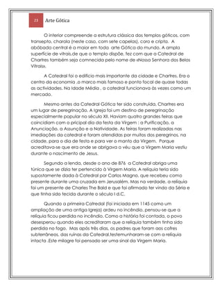 -afecto entre mãe e filhoLigação à arquitectura: PortalA relação escultura-arquitectura é muito intensa. Uma nuvem de imagens invade as fachadas, os portais, os telhados. As esculturas góticas perfilam-se de forma ordenada e simétrica, destacando-se dos elementos arquitectónicos aos quais se encontram unidas.Naturalismo da escultura.-2702012322348Naturalismo idealizado : Apresentam rostos serenos e vestes detalhadas, revelando uma qualidade no tratamento desses elementos que o Ocidente não conhecia desde o declínio da arte romana.Figuras FantásticasFiguras Fantásticas: -3464560379730- Esculturas de diabos, monstros ou animais que adornam o exterior da catedral.Valor DoutrinalValor doutrinal: - A escultura é o “livro de imagens” da Cristandade. As esculturas contavam ao povo analfabeto da Idade Média a vida de Cristo e dos Santos, enquanto as gárgulas alertavam para a possibilidade de condenação do pecado.As fachadas concentram dois elementos-chave do Gótico - o portal e a rosácea (alude ao sol como símbolo de Cristo e à rosa como símbolo de Maria) -, rivalizando entre si nas dimensões e enriquecimento escultóricoArtes plásticas e Decorativas no Gótico (Geral) No domínio da pintura e artes afins sobressai o vitral, constituído por vidros coloridos unidos por pedaços de chumbo. Embora seja de origens mais antigas, o desenvolvimento da arte do vitral está obviamente ligado à possibilidade (trazida pelo estilo gótico) de rasgar amplas janelas nas paredes dos edifícios. A luz era considerada uma manifestação divina, razão pela qual as representações projectadas no interior dos edifícios através dos vitrais produziam uma forte impressão mística, uma vez que a luz entrava coada pelos vidros coloridos. As figuras e cenas mais recriadas nos vitrais diziam respeito a temas religiosos, como a vida de Cristo, da Virgem ou dos Santos, ou ainda actividades características dos diferentes ofícios. As tonalidades utilizadas nos vitrais eram essencialmente o vermelho e o azul, mas também branco, púrpura, amarelo e verde.RetábulosNa época gótica abandonou-se a tendência para pintar o interior das igrejas com os grandes ciclos narrativos que caracterizaram o estilo românico, acentuando-se a preferência por decorações parietais com base em tapeçarias ou esculturas. Por esta razão, a pintura sobre tábua ou o grande fresco parietal, aplicado nos salões das residências nobres, tornaram-se nos géneros pictóricos com maior divulgação e desenvolvimento. As pinturas sobre madeira, geralmente de temática religiosa, eram muitas vezes organizadas em conjuntos, formando polítpticos. Destes os mais divulgados foram os trípticos, formados por um painel central quadrado e por dois elementos laterais que se fechavam sobre ele. Num primeiro momento, os artistas góticos, interessados em criar atmosferas mística e divinas de caráter abstractizante e irreal, não revelavam grande interesse pela representação da sensação de profundidade. Assim, os fundos das imagens eram geralmente dourados, tratados como panos lisos, o que permitia realçar as figuras e as cenas, representadas com grande pormenor. 2494541786840RetábulosA partir de finais do século XIII e durante a centúria seguinte, os fundos das pinturas ganham um sentido mais naturalístico14478002038353515995121920Iluminura2273300189865Iluminura3707130235331014544222047785Dentro do campo das artes decorativas ou aplicadas, a Iluminura conheceu, na época gótica, simultaneamente o seu paroxismo e ocaso, derrotada no século XV com a divulgação da imprensa e a expansão da gravura. Estes manuscritos, de carácter religioso ou profano, eram realizados por encomenda e continham, para além dos textos, elementos decorativos ou (como por exemplo as caprichosas letras de início de página e as molduras com motivos geométricos ou vegetalistas) narrativos (ilustrações pintadas geralmente em páginas inteiras)VitraisVitral 12896851003300343090573152019730144438839Um género que conhece grande divulgação e desenvolvimento nesta altura é o vitral. Respondia às necessidades de encerrar os enormes vãos abertos nas paredes dos templos criando uma superfície translúcida e luminosa de acentuada imaterialidade que pudesse acentuar o sentido etéreo e místico do próprio espaço arquitectónico. O vitral era formado por pedaços de vidro colorido unidos por fios de chumbo, podendo formar imagens figurativas ou abstractasPARTE IICatedral da Nossa Senhora de Chartres:É uma catedral católica de rito latino situada em Chartres a cerca de 80 quilómetros de sudoeste de Paris.O bispo de Chartres, amigo pessoal do abade Soeiro (Suger), que introduziu o estilo gótico, mandou reconstruir a catedral por volta de 1145, segundo as directrizes do novo estilo, porém um foco de incêndio, passados 50 anos, destruiu todo o edifício, com excepção do frontispício. Na tentativa de recuperar a grandiosa catedral, entre 1194 e 1220 procedeu-se a uma segunda reconstrução da igreja, que lhe conferiu o aspecto que hoje apresenta.36629695003857Localização  Esta construção representa aquilo que os historiadores de Arte designam pelo nome de Gótico Clássico ou Gótico Alto, isto é, o período de maior maturidade deste estilo. Para além desta característica, a Catedral de Chartres distingue-se das restantes igrejas do seu tempo por conservar, ainda nos nossos dias, na sua maioria, os seus magníficos vitrais originais. O abade Soeiro, promotor da renovação da Igreja de S. Dennis, chamou a atenção para a importância da utilização deste tipo de realização plástica que simultaneamente conferia uma nova atmosfera aos locais de culto e possibilitava a representação de passagens das escrituras sagradas passíveis de serem compreendidas por uma população maioritariamente analfabeta.Susbtituía outro exemplo anterior, românico, incendiado em 1194. É uma catedral católica de rito latino situada em Chartres a cerca de 80 quilómetros de sudoeste de Paris. 11093451612900A sua nave ogival , os seus pórticos com esculturas do século XII e os seus vitrais dos séculos XII-XIII realçam a extraordinária simbologia da sua arquitectura. A Catedral para além de bela, é espectacular, com as medidas de 134 metros de comprimento por 46 metros de largura e com uma  nave central de 36,5 metros de altura.36,5m46m134mCatedral(medidas)                         A Catedral é constituida por duas contrastantes torres –  a Torre Velha da fachada oeste, com 105 metros, construida por volta do ano de 1140  e a Torre Nova, do extremo norte, do mesmo pórtico com 113 metros de altura construída no ínicio do secúlo XVI113m105mTorres1102360607060O interior compreende a estrutura clássica dos templos góticos, com transepto, charola (neste caso, com sete capelas), coro e cripta.  A abóbada central é a maior em toda  arte Gótica do mundo. A ampla superfície de vitrais,de que o templo dispõe, fez com que a Catedral de Chartres também seja comnecida pelo nome de «Nossa Senhora dos Belos Vitrais».A Catedral foi o edifício mais importante da cidade e Chartres. Era o centro da economia ,o marco mais famoso e ponto focal de quase todas as actividades. Na Idade Média , a catedral funcionava às vezes como um mercado.Mesmo antes da Catedral Gótica ter sido construída, Chartres era um lugar de peregrinação. A Igreja foi um destino de peregrinação especialmente popular no século XII. Haviam quatro grandes feiras que coincidiam com o pricipal dia da festa da Virgem : a Purificação, a Anunciação, a Assunção e a Natividade. As feiras foram realizadas nas imediações da catedral e foram atendidas por muitos dos peregrinos, na cidade, para o dia de festa e para ver o manto da Virgem.  Porque acreditava-se que era onde se abrigava o véu que a Virgem Maria vestiu durante o nascimento de Jesus.Segundo a lenda, desde o ano de 876  a Catedral abriga uma túnica que se dizia ter pertencido à Virgem Maria. A relíquia teria sido supostamente dada à Catedral por Carlos Magno, que recebeu como presente durante uma cruzada em Jerusalém. Mas na verdade, a relíquia foi um presente de Charles The Bald e que foi afirmado ter vindo da Séria e que tinha sido tecida durante o século I d.C.Quando a primeira Catredal (foi iniciada em 1145 como um ampliação de uma antiga Igreja) ardeu no incêndio, pensou-se que a relíquia ficou perdida no incêndio. Como a história foi contada, o povo desesperou quando eles acreditaram que a relíquia também tinha sido perdida no fogo.  Mas após três dias, os padres que foram aos cofres subterrâneos, das ruínas da Catedral,testemunharam-se com a relíquia intacta .Este milagre foi pensado ser uma sinal da Virgem Maria.3 portaisUma das diferenças que notamos entre a igreja gótica e a românica é a fachada. Enquanto, de modo geral, a igreja românica apresenta um único portal, a igreja gótica tem três portais que dão  acesso à três naves do interior da igreja: a nave central e as duas naves laterais.7867651148625A catedral tem 2.500 m² de vidros coloridos em 176 janelas maravilhosas, entre elas três rosáceas mundialmente famosas. A cor profunda e intensa conhecida como \"
azul Chartres\"
 está imortalizada nos vidros da catedral. Algumas janelas ilustram histórias da Bíblia: figuras que já forneceram uma forma  silenciosa de comunicar os conceitos cristãos para os peregrinos analfabetos que iam para a catedral nos tempos medievais. 2633980412432532867609912351149351753870Vidros coloridos (Vitrais)11413281537619-165100518795026885904709795Pórtico RealA fachada ocidental, chamada Pórtico Real, é especialmente importante graças a uma série de esculturas de meados do século XII; o pórtico principal contém um magnífico relevo de Jesus Cristo glorificado;No chão da nave há um labirinto de pedra que, embora tenha apenas 13 m de comprimento, se fosse desenrolado, teria um caminho cheio de curvas de 261 m. Há tempos, o labirinto serve para os fiéis como uma peregrinação simbólica à Terra Sagrada e como uma caminhada mística de meditação.3585845182880032308804547235-2686052174875-1657354708525“Caminho de Jerusalém”O labririnto, conhecido por “Caminho de Jerusalém” possui uma singularidade que reside no reflexo da rosácea do vitral em seu centro. A especificidade do labirinto não se resume em sua forma, nem em sua função religiosa ou militar. Sua localização não aleatória, é especial.32385002933065-5156206116955-2800353764280228282558966104139565524637014540803210271FachadasNas portas e varandas , esculuras medievais de estátuas , a segurar espadas, cruzes e livros adornam os portais. As esculturas na fachada oeste retratam a ascensão de Cristo ao céu, os episódios da sua vida, santos, apóstolos, Cristo no colo de Maria e outras cenas religiosas. Abaixo os valores religiosos são estátuas de reis e  de rainhas , que é a razão pela qual esta entrada é conhecida como o portal ´real`. Embora estas figuras são baseadas em fuguras do Antigo Testamento, mas também foram consideradadas como imagens de reis e de rainhas actuais de quando  foram construídas.Na arquivolta da baía direita do Portal Real , estão esculturas das “Sete Artes Liberais”, indicando a importância da escola de Chartres.Comprimento: 130 metros