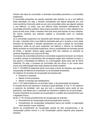 Haviam dois tipos de concordata: a chamada concordata preventiva e a concordata
suspensiva.
A concordata preventiva era aquela requerida pelo devedor ou se a sua falência
fosse decretada. Ou seja, o devedor constatando que estava passando por uma
crise econômico financeira pedia ao juiz uma concordata antes que alguém pedisse
a sua falência, ou antes, que sua falência fosse decretada efetivamente. Na
concordata preventiva existiam vários prazos previstos na lei e o mais utilizado era o
prazo de dois anos, então o devedor tinha dois anos para liquidar os seus credores.
Os únicos credores que estavam sujeitos a concordata eram os credores
tilografários.
Já a concordata suspensiva era requerida pelo devedor para suspender a falência.
Ou seja, o devedor tinha a sua falência decretada pelo juiz e durante o curso deste
processo de liquidação o devedor apresentava em juízo o pedido de concordata
suspensiva, pedia ao juiz para suspender sua falência e retornar as atividades.
Neste processo de concordata suspensiva, havia a possibilidade de remissão parcial
da divida, o devedor deveria pagar apenas 50% dos credores ou somente os
credores tilografários num prazo de 30 dias.
O processo de concordata preventiva e concordata suspensiva tornaram se inviáveis
na prática, porque os empresários não conseguiam pagar seus credores no prazo, o
que gerava a decretação da falência, ou a prorrogação deste prazo até de forma
indefinida. Ou seja, o processo de concordata não era eficaz, e por causa disso
houve uma reformulação total neste sistema do direito brasileiro.
A lei 11.101/2005 foi elaborada tendo como base a teoria da empresa, que regula a
recuperação da falência do empresário ou da sociedade empresária.
Os objetivos do processo de recuperação da empresa são:
        Preservar a empresa;
        Manter a fonte produtora;
        Manter o emprego dos trabalhadores.
A lei 11.101 está fundada em um princípio maior, o de preservação da empresa.
O conceito técnico de empresa é: empresa é igual atividade. E a lei 11.101 preserva
o exercício da atividade, nem que pra isso o empresário perca parte do seu
patrimônio, mas desde que o a atividade se mantenha o objetivo da Lei será tingido.
O ponto importante do processo de recuperação é a análise dos procedimentos que
o legislador trouxe.
Na lei 11.101 há dois procedimentos de recuperação de empresa:
        Procedimento de recuperação judicial (procedimento comum);
        Procedimento de recuperação extrajudicial (serve pra facilitar a negociação
        entre devedor e seus credores).
Dentro do procedimento de recuperação judicial há dois procedimentos, o de
recuperação judicial comum e o de recuperação judicial especial para pequena
empresa.
 