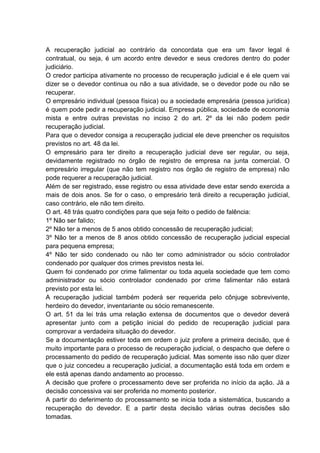 A recuperação judicial ao contrário da concordata que era um favor legal é
contratual, ou seja, é um acordo entre devedor e seus credores dentro do poder
judiciário.
O credor participa ativamente no processo de recuperação judicial e é ele quem vai
dizer se o devedor continua ou não a sua atividade, se o devedor pode ou não se
recuperar.
O empresário individual (pessoa física) ou a sociedade empresária (pessoa jurídica)
é quem pode pedir a recuperação judicial. Empresa pública, sociedade de economia
mista e entre outras previstas no inciso 2 do art. 2º da lei não podem pedir
recuperação judicial.
Para que o devedor consiga a recuperação judicial ele deve preencher os requisitos
previstos no art. 48 da lei.
O empresário para ter direito a recuperação judicial deve ser regular, ou seja,
devidamente registrado no órgão de registro de empresa na junta comercial. O
empresário irregular (que não tem registro nos órgão de registro de empresa) não
pode requerer a recuperação judicial.
Além de ser registrado, esse registro ou essa atividade deve estar sendo exercida a
mais de dois anos. Se for o caso, o empresário terá direito a recuperação judicial,
caso contrário, ele não tem direito.
O art. 48 trás quatro condições para que seja feito o pedido de falência:
1º Não ser falido;
2º Não ter a menos de 5 anos obtido concessão de recuperação judicial;
3º Não ter a menos de 8 anos obtido concessão de recuperação judicial especial
para pequena empresa;
4º Não ter sido condenado ou não ter como administrador ou sócio controlador
condenado por qualquer dos crimes previstos nesta lei.
Quem foi condenado por crime falimentar ou toda aquela sociedade que tem como
administrador ou sócio controlador condenado por crime falimentar não estará
previsto por esta lei.
A recuperação judicial também poderá ser requerida pelo cônjuge sobrevivente,
herdeiro do devedor, inventariante ou sócio remanescente.
O art. 51 da lei trás uma relação extensa de documentos que o devedor deverá
apresentar junto com a petição inicial do pedido de recuperação judicial para
comprovar a verdadeira situação do devedor.
Se a documentação estiver toda em ordem o juiz profere a primeira decisão, que é
muito importante para o processo de recuperação judicial, o despacho que defere o
processamento do pedido de recuperação judicial. Mas somente isso não quer dizer
que o juiz concedeu a recuperação judicial, a documentação está toda em ordem e
ele está apenas dando andamento ao processo.
A decisão que profere o processamento deve ser proferida no início da ação. Já a
decisão concessiva vai ser proferida no momento posterior.
A partir do deferimento do processamento se inicia toda a sistemática, buscando a
recuperação do devedor. E a partir desta decisão várias outras decisões são
tomadas.
 