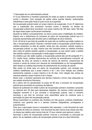 1º Nomeação de um administrador judicial;
2º O juiz determina a imediata suspensão de todas as ações e execuções movidas
contra o devedor. Com exceção de ações sobre quantia ilíquida, reclamações
trabalhistas e execução fiscal (a qual nunca se suspende).
Na recuperação judicial existe um prazo máximo de suspensão. O art. 6º determina
que a suspensão dos processos movidos contra o devedor no âmbito da
recuperação judicial deve acontecer num prazo máximo de 180 dias. Após 180 dias
de regra estas ações continuariam tramitando.
Quando se defere o processamento, se inicia o prazo para a habilitação de créditos.
Depois vem o deferimento do processo do plano de recuperação judicial que é a
proposta apresentada pelo devedor para a satisfação de seus credores.
O art. 49 da lei é que trata da questão de quais são os creditos que estão sujeitos ou
não a recuperação judicial. Quando o devedor pede a recuperação judicial todos os
créditos existentes na data do pedido, ainda que não vencidos, estarão sujeitos a
recuperação judicial, ou seja, mesmo que não vencidos todos os créditos incluídos
até a data do pedido estarão sujeitos a recuperação, os que vierem após o pedido
não estarão sujeitos a recuperação e serão pagos normalmente.
Os créditos que não estão sujeitos a recuperação judicial são (art.49 parágrafo 3º e
4º): crédito fiscal, créditos decorrentes de contrato de arrendamento mercantil, de
alienação de área, de compra e venda da reserva de domínio, compromisso de
compra e venda de imóvel com clausula de irretratabilidade ou de irrevogabilidade,
além destes os créditos decorrentes de adiantamento de contrato de clambi.
Não existe um limite para um plano de recuperação judicial, com exceção dos
créditos trabalhistas que o prazo máximo é de 1 ano. Com relação aos créditos
estritamente salariais o prazo máximo é de 30 dias. Com relação das verbas de
natureza salarial o prazo máximo é de 3 meses.
Neste caso, o devedor apresenta aos demais credores a forma mais adequada ao
seu estado econômico financeira.
Se o plano não for apresentado no prazo de 60 dias o processo de recuperação
judicial será convertido em processo de falência.
Depois de publicado em edital o plano de recuperação judicial e recebida a proposta
os credores tem 30 dias para apresentar objeções. Se nenhum credor apresentar
objeções somente aí o juiz concede a recuperação judicial, caso o contrário
aconteça o juiz terá de convocar uma assembleia geral de credores para a
aprovação do plano de recuperação judicial.
Nessa assembleia os credores são divididos em três grupos: credores trabalhistas,
credores com garantia real e o demais credores (tilografários, privilegiados e
subordinados).
Para que a aprovação ocorra é necessário três requisitos: o voto favorável de mais
da metade de todos os credores, voto favorável de pelo menos duas classe das três,
na classe que rejeitou pelo menos mais de 1/3 que votaram para aprovar o plano.
Aprovado o plano de recuperação judicial, inicia-se a concessão ou execução do
plano. Ou se rejeitado o plano de recuperação judicial inicia-se a fase falimentar.
 