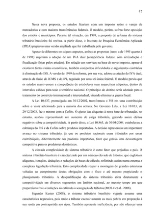 12

Nesta nova proposta, os estados ficariam com um imposto sobre o varejo de
mercadorias e com maiores transferências federais. O modelo, porém, sofreu forte oposição
dos estados e municípios. Perante tal situação, em 1998, a proposta de reforma do sistema
tributário brasileiro foi revista. A partir disso, o Instituto de Pesquisa Econômica Aplicada
(IPEA) preparou uma versão ampliada que foi trabalhada pelo governo.
Apesar de diferentes em alguns aspectos, ambas as propostas (tanto a de 1995 quanto à
de 1998) sugeriam a adoção de um IVA dual (competência federal, com arrecadação e
fiscalização feitas pelos estados). Em relação aos serviços na base do novo imposto, apesar d
existirem fortes razões econômicas, também comportou dificuldades e argumentos contrários
à eliminação do ISS. A versão de 1999 da reforma, por sua vez, adotou a criação do IVA dual,
através da fusão do ICMS e do IPI, regulado por uma lei única federal. O modelo previa que
os estados mantivessem a competência de estabelecer suas respectivas alíquotas, dentro de
intervalos válidos para todo o território nacional. O princípio do destino seria adotado para o
tratamento do comércio internacional e interestadual, visando eliminar a guerra fiscal.
A Lei 10.637, promulgada em 30/12/2002, transformou o PIS em uma contribuição
sobre o valor adicionado para a maioria dos setores. No Governo Lula, a Lei 10.833, de
29/12/2003, fez o mesmo com a Cofins. O ajuste das alíquotas à nova base de tributação, no
entanto, acabou representando um aumento de carga tributária, gerando assim efeitos
negativos sobre a competitividade. A partir disso, a Lei 10.865, de 30/04/2004, estabeleceu a
cobrança do PIS e da Cofins sobre produtos importados. A decisão representou um importante
avanço no sistema tributário, já que os produtos nacionais eram tributados por essas
contribuições, diferentemente dos produtos importados, fator que gerava uma desvantagem
competitiva para os produtores domésticos.
A elevada complexidade do sistema tributário é outro fator que prejudica o país. O
sistema tributário brasileiro é caracterizado por um número elevado de tributos, que englobam
alíquotas, isenções, deduções e reduções de bases de cálculo, refletindo assim numa extensa e
complexa legislação tributária. Esta complexidade requer a montagem de grandes estruturas
voltadas ao cumprimento destas obrigações com o fisco e até mesmo propiciando o
planejamento tributário. A desqualificação do sistema tributário afeta diretamente a
competitividade em diversos segmentos em âmbito nacional, ao mesmo tempo em que
proporciona reais condições ao estímulo a sonegação de tributos (MOLZ et al., 2008).
Segundo Kuster (2008), o sistema tributário brasileiro vigente assume uma
característica regressiva, pois tende a tributar excessivamente os mais pobres em proporção à
sua renda em contrapartida aos ricos. Também apresenta ineficiência, por não oferecer uma

 