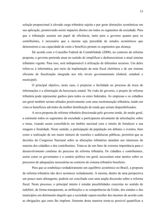 13

solução proporcional à elevada carga tributária sujeita e por gerar distorções econômicas em
sua aplicação, promovendo assim impactos diretos em todos os segmentos da sociedade. Para
que a tributação assuma um papel de eficiência, tanto para o governo quanto para os
contribuintes, é necessário que a mesma seja precedida de estudos econômicos que
demonstrem a sua capacidade de custo e benefício perante os segmentos que alcança.
De acordo com o Conselho Federal de Contabilidade (2008), no contexto da reforma
proposta, o governo pretende atuar no sentido de simplificar e desburocratizar o atual sistema
tributário vigente. Para isso, será indispensável à utilização de diferentes recursos. Um deles
refere-se à informática, por meio da implantação da nota fiscal eletrônica e de um sistema
eficiente de fiscalização integrada nos três níveis governamentais (federal, estadual e
municipal).
O principal objetivo, neste caso, é propiciar a facilidade no processo de troca de
informações e a eliminação da burocracia estatal. Na visão do governo, o projeto de reforma
tributária pode representar ganhos para todos os entes federados. As empresas e os cidadãos
em geral também seriam afetados positivamente com uma reestruturação tributária, tendo em
vista os benefícios advindos da melhor distribuição de renda que seriam disponibilizados.
A nova proposta de reforma tributária direcionada pelo governo tende, de modo geral,
a estimular todos os segmentos da sociedade a participarem ativamente de articulações sobre
o tema, visando assim consolidá-lo em âmbito nacional com o intuito de fortalecer a sua
imagem e finalidade. Neste sentido, a participação da população em debates e eventos, bem
como a realização de um maior número de reuniões e audiências públicas, permitirá que as
decisões do Congresso Nacional sobre as alterações tributárias atendam aos interesses da
maioria dos cidadãos e dos contribuintes. Trata-se de um fator de extrema importância para o
desenvolvimento contínuo do processo de reforma tributária. Os cidadãos e contribuintes,
assim como os governantes e o cenário político em geral, necessitam estar atentos sobre os
processos de adequações necessárias no contexto do sistema tributário brasileiro.
Para que se estabeleça verdadeiramente um equilíbrio econômico no Brasil, a proposta
de reforma tributária não deve acontecer isoladamente. A mesma, dentro de uma perspectiva
um pouco mais abrangente, poderia ser conciliada com uma ampla discussão sobre a reforma
fiscal. Neste processo, o principal intuito é estudar possibilidades concretas no sentido de
redefinir, de forma transparente, as atribuições e as competências da União, dos estados e dos
municípios em detrimento daquilo que a sociedade espera receber dos mesmos de acordo com
as obrigações que estes lhe impõem. Somente desta maneira torna-se possível quantificar a

 