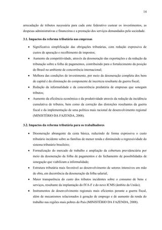 14

arrecadação de tributos necessária para cada ente federativo custear os investimentos, as
despesas administrativas e financeiras e a prestação dos serviços demandados pela sociedade.
3.1. Impactos da reforma tributária nas empresas


Significativa simplificação das obrigações tributárias, com redução expressiva de
custos de apuração e recolhimento de impostos;



Aumento da competitividade, através da desoneração das exportações e da redução da
tributação sobre a folha de pagamentos, contribuindo para o fortalecimento da posição
do Brasil no ambiente de concorrência internacional;



Melhora das condições de investimento, por meio da desoneração completa dos bens
de capital e da eliminação do componente de incerteza resultante da guerra fiscal;



Redução da informalidade e da concorrência predatória de empresas que sonegam
tributos;



Aumento da eficiência econômica e da produtividade através da redução da incidência
cumulativa de tributos, bem como da correção das distorções resultantes da guerra
fiscal e da implementação de uma política mais racional de desenvolvimento regional
(MINISTÉRIO DA FAZENDA, 2008).

3.2. Impactos da reforma tributária para os trabalhadores


Desoneração abrangente da cesta básica, reduzindo de forma expressiva o custo
tributário incidente sobre as famílias de menor renda e diminuindo a regressividade do
sistema tributário brasileiro;



Formalização do mercado de trabalho e ampliação da cobertura previdenciária por
meio da desoneração da folha de pagamentos e do fechamento de possibilidades de
sonegação que viabilizam a informalidade;



Estrutura tributária mais favorável ao desenvolvimento de setores intensivos em mão
de obra, em decorrência da desoneração da folha salarial;



Maior transparência do custo dos tributos incidentes sobre o consumo de bens e
serviços, resultante da implantação do IVA-F e do novo ICMS (âmbito da União);



Instrumentos de desenvolvimento regionais mais eficientes perante a guerra fiscal,
além de mecanismos relacionados à geração de emprego e de aumento da renda do
trabalho nas regiões mais pobres do País (MINISTÉRIO DA FAZENDA, 2008).

 