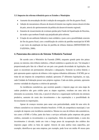 15

3.3. Impactos da reforma tributária para os Estados e Municípios


Aumento da arrecadação devido à redução da sonegação e do fim da guerra fiscal;



Adoção de mecanismos eficazes de desenvolvimento nas regiões menos desenvolvidas
do país, através do aprimoramento da política de desenvolvimento regional;



Garantia de ressarcimento de eventuais perdas pelo Fundo de Equalização de Receitas,
de modo a que nenhum Estado seja prejudicado pela reforma;



Criação de um ambiente federativo mais solidário e justo com a possibilidade concreta
do fim da guerra fiscal, com a modificação do critério de partilha municipal do ICMS
e por meio da ampliação da base de partilha de tributos federais (MINISTÉRIO DA
FAZENDA, 2008).

4. Panorama dos entraves do Sistema Tributário Nacional
De acordo com o Ministério da Fazenda (2008), enquanto grande parte dos países
possui, no máximo, dois tributos indiretos, o Brasil estabelece a quantia de seis. Tal situação é
proporcionada pelo fato de o Brasil ser um país com grande diversidade de legislações, das
quais se encontram em permanentes alterações e adequações. Somente na esfera federal, o
país apresenta quatro espécies de tributos e três regimes tributários diferentes. O ICMS, por se
tratar de um imposto de competência estadual, apresenta 27 diferentes legislações, ou seja,
cada Unidade da Federação possui seus próprios regimes. Cada um deles, portanto, apresenta
enorme variedade de alíquotas e critérios de apuração.
As incidências cumulativas, que ocorrem quando o imposto pago em uma etapa da
cadeia produtiva não gera crédito para as etapas seguintes, resultam em uma série de
distorções na economia. Entre elas, é possível observar a organização ineficiente da estrutura
produtiva, aumento do custo dos investimentos e das exportações e a possibilidade de
favorecimento às importações.
Apesar de avanços recentes para sanar esta particularidade, ainda há uma série de
tributos cumulativos no sistema tributário brasileiro. O ISS, de competência municipal, é um
exemplo de imposto com incidência cumulativa. Mesmo no caso de tributos não-cumulativos,
tais como o ICMS e Cofins, parte dos bens e serviços utilizados pelas empresas não geram
créditos, onerando os investimentos e as exportações. Além da cumulatividade, o custo dos
investimentos é elevado, tendo em vista o longo prazo de recuperação dos créditos dos
impostos pagos sobre os bens de capital. Através de uma análise mais específica, por
exemplo, identifica-se que uma empresa, por exemplo, pode levar em média 48 meses para

 