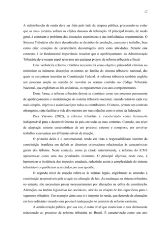 17

A redistribuição de renda deve ser feita pelo lado da despesa pública, procurando-se evitar
que os mais carentes sofram os efeitos danosos da tributação. O principal intuito, de modo
geral, é combater o problema das distorções econômicas e das ineficiências orçamentárias. O
Sistema Tributário não deve desestimular as decisões de produção, consumo e trabalho, bem
como criar situações de caracterizem desvantagens entre estas atividades. Perante este
contexto, é de fundamental importância ressaltar que o aperfeiçoamento da Administração
Tributária deve ocupar papel relevante em qualquer projeto de reforma tributária e fiscal.
Uma verdadeira reforma tributária necessita ter como objetivo primordial eliminar ou
minimizar as inúmeras distorções existentes no âmbito do sistema tributário nacional, das
quais se encontram inseridas na Constituição Federal. A reforma tributária também engloba
um processo amplo no sentido de reavaliar as normas contidas no Código Tributário
Nacional, que englobam as leis ordinárias, os regulamentos e os atos complementares.
Desta forma, a reforma tributária deverá se constituir como um processo permanente
de aperfeiçoamento e modernização do sistema tributário nacional, visando torná-lo cada vez
mais simples, objetivo e assimilável por todos os contribuintes. O intuito, perante um contexto
abrangente, seria facilitar a vida dos mesmos em suas relações com os entes da federação.
Para Varsano (2002), a reforma tributária é caracterizada como ferramenta
indispensável para o desenvolvimento do país em todas as suas vertentes. Contudo, seu nível
de adaptação assume características de um processo extenso e complexo, por envolver
trabalhos e pesquisas em diferentes níveis de atuação.
O primeiro deles é o constitucional, tendo em vista a responsabilidade inerente da
constituição brasileira em definir as diretrizes orientadoras relacionadas às características
gerais dos tributos. Neste contexto, como já citado anteriormente, a reforma do ICMS
apresenta-se como uma das prioridades existentes. O principal objetivo, neste caso, é
harmonizar a incidência dos impostos estaduais, reduzindo assim a complexidade do sistema
tributário e os problemas acarretados por essa questão.
O segundo nível de atuação refere-se às normas legais, englobando as emendas à
constituição responsáveis pela criação ou alteração de leis. As mudanças no sistema tributário,
no entanto, não necessitam passar necessariamente por alterações na esfera da constituição.
Alterações no âmbito legislativo são aceitáveis, através da criação de leis específicas para o
segmento tributário. Um exemplo deste caso é o imposto de renda, que depende de alterações
em leis ordinárias visando uma possível readequação no contexto da reforma existente.
A administração pública, por sua vez, é outro nível que condiciona e está diretamente
relacionado ao processo de reforma tributária no Brasil. É caracterizado como um ator

 