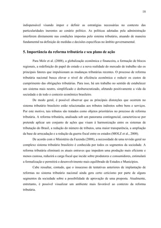 18

indispensável visando impor e definir as estratégias necessárias no contexto das
particularidades inerentes ao cenário político. As políticas adotadas pela administração
interferem diretamente nas condições impostas pelo sistema tributário, atuando de maneira
fundamental na definição de medidas e decisões específicas no âmbito governamental.

5. Importância da reforma tributária e seu plano de ação
Para Molz et al. (2008), a globalização econômica e financeira, a formação de blocos
regionais, a redefinição do papel do estado e a nova realidade do mercado de trabalho são os
principais fatores que impulsionam as mudanças tributárias recentes. O processo de reforma
tributária nacional busca elevar o nível de eficiência econômica e reduzir os custos de
cumprimento das obrigações tributárias. Para isso, há um trabalho no sentido de estabelecer
um sistema mais neutro, simplificado e desburocratizado, afetando positivamente a vida da
sociedade e de todo o contexto econômico brasileiro.
De modo geral, é possível observar que as principais distorções que ocorrem no
sistema tributário brasileiro estão relacionadas aos tributos indiretos sobre bens e serviços.
Por este motivo, tais tributos são tratados como objetos prioritários no processo de reforma
tributária. A reforma tributária, analisada sob um panorama contingencial, caracteriza-se por
pretende aplicar um conjunto de ações que visam à harmonização entre os sistemas de
tributação do Brasil, a redução do número de tributos, uma maior transparência, a ampliação
da base de arrecadação e a redução da guerra fiscal entre os estados (MOLZ et al., 2008).
De acordo com o Ministério da Fazenda (2008), a necessidade de uma revisão geral no
complexo sistema tributário brasileiro é conhecida por todos os segmentos da sociedade. A
reforma tributária eliminará os atuais entraves que impedem uma produção mais eficiente e
menos custosa, reduzirá a carga fiscal que incide sobre produtores e consumidores, estimulará
a formalização e permitirá o desenvolvimento mais equilibrado de Estados e Municípios.
Cabe ressaltar, contudo, que o insucesso de tentativas anteriores de implantação de
reformas no sistema tributário nacional ainda gera certo ceticismo por parte de alguns
segmentos da sociedade sobre a possibilidade de aprovação de uma proposta. Atualmente,
entretanto, é possível visualizar um ambiente mais favorável ao contexto da reforma
tributária.

 