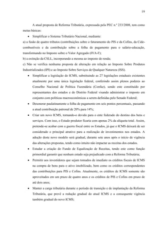 19

A atual proposta de Reforma Tributária, expressada pela PEC n.º 233/2008, tem como
metas básicas:


Simplificar o Sistema Tributário Nacional, mediante:

a) a fusão de quatro tributos (contribuições sobre o faturamento do PIS e da Cofins, da Cidecombustíveis e da contribuição sobre a folha de pagamento para o salário-educação,
transformando no Imposto sobre o Valor Agregado (IVA-F);
b) a extinção da CSLL, incorporando a mesma ao imposto de renda;
c) Não se verifica nenhuma proposta de alteração em relação ao Imposto Sobre Produtos
Industrializados (IPI) e ao Imposto Sobre Serviços de Qualquer Natureza (ISS).


Simplificar a legislação do ICMS, substituindo as 27 legislações estaduais existentes
atualmente por uma única legislação federal, conferindo assim plenos poderes ao
Conselho Nacional de Política Fazendária (Confaz), sendo este constituído por
representantes dos estados e do Distrito Federal visando administrar o imposto em
conjunto com políticas macroeconômicas a serem definidas pelo Senado Federal;



Desonerar paulatinamente a folha de pagamento em seis pontos percentuais, passando
a atual contribuição patronal de 20% para 14%;



Criar um novo ICMS, tornando-o devido para o ente federado do destino dos bens e
serviços. Com isso, o Estado produtor ficaria com apenas 2% da alíquota total. Assim,
pretende-se acabar com a guerra fiscal entre os Estados, já que o ICMS deixará de ser
considerado o principal atrativo para a realização de investimentos nos estados. A
adoção deste novo modelo será gradual, durante sete anos após o início de vigência
das alterações propostas, tendo como intuito não impactar as receitas dos estados.



Estudar a criação do Fundo de Equalização de Receitas, tendo este como função
primordial garantir que nenhum estado seja prejudicado com a Reforma Tributária;



Permitir aos investidores que sejam tomados de imediato os créditos fiscais de ICMS
na compra de bens para o ativo imobilizado, bem como os créditos correspondentes
das contribuições para PIS e Cofins. Atualmente, os créditos de ICMS somente são
aproveitados em um prazo de quatro anos e os créditos de PIS e Cofins em prazo de
até dois anos;



Manter a carga tributária durante o período de transição e de implantação da Reforma
Tributária, que prevê a redução gradual do atual ICMS e a consequente vigência
também gradual do novo ICMS;

 