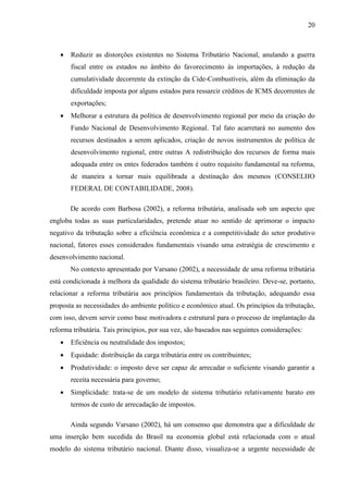 20



Reduzir as distorções existentes no Sistema Tributário Nacional, anulando a guerra
fiscal entre os estados no âmbito do favorecimento às importações, à redução da
cumulatividade decorrente da extinção da Cide-Combustíveis, além da eliminação da
dificuldade imposta por alguns estados para ressarcir créditos de ICMS decorrentes de
exportações;



Melhorar a estrutura da política de desenvolvimento regional por meio da criação do
Fundo Nacional de Desenvolvimento Regional. Tal fato acarretará no aumento dos
recursos destinados a serem aplicados, criação de novos instrumentos de política de
desenvolvimento regional, entre outras A redistribuição dos recursos de forma mais
adequada entre os entes federados também é outro requisito fundamental na reforma,
de maneira a tornar mais equilibrada a destinação dos mesmos (CONSELHO
FEDERAL DE CONTABILIDADE, 2008).
De acordo com Barbosa (2002), a reforma tributária, analisada sob um aspecto que

engloba todas as suas particularidades, pretende atuar no sentido de aprimorar o impacto
negativo da tributação sobre a eficiência econômica e a competitividade do setor produtivo
nacional, fatores esses considerados fundamentais visando uma estratégia de crescimento e
desenvolvimento nacional.
No contexto apresentado por Varsano (2002), a necessidade de uma reforma tributária
está condicionada à melhora da qualidade do sistema tributário brasileiro. Deve-se, portanto,
relacionar a reforma tributária aos princípios fundamentais da tributação, adequando essa
proposta as necessidades do ambiente político e econômico atual. Os princípios da tributação,
com isso, devem servir como base motivadora e estrutural para o processo de implantação da
reforma tributária. Tais princípios, por sua vez, são baseados nas seguintes considerações:


Eficiência ou neutralidade dos impostos;



Equidade: distribuição da carga tributária entre os contribuintes;



Produtividade: o imposto deve ser capaz de arrecadar o suficiente visando garantir a
receita necessária para governo;



Simplicidade: trata-se de um modelo de sistema tributário relativamente barato em
termos de custo de arrecadação de impostos.
Ainda segundo Varsano (2002), há um consenso que demonstra que a dificuldade de

uma inserção bem sucedida do Brasil na economia global está relacionada com o atual
modelo do sistema tributário nacional. Diante disso, visualiza-se a urgente necessidade de

 