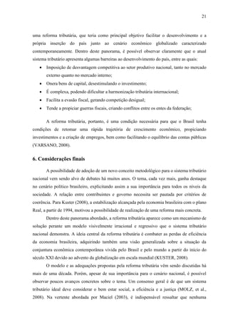 21

uma reforma tributária, que teria como principal objetivo facilitar o desenvolvimento e a
própria inserção do país junto ao cenário econômico globalizado caracterizado
contemporaneamente. Dentro deste panorama, é possível observar claramente que o atual
sistema tributário apresenta algumas barreiras ao desenvolvimento do país, entre as quais:


Imposição de desvantagem competitiva ao setor produtivo nacional, tanto no mercado
externo quanto no mercado interno;



Onera bens de capital, desestimulando o investimento;



É complexa, podendo dificultar a harmonização tributária internacional;



Facilita a evasão fiscal, gerando competição desigual;



Tende a propiciar guerras fiscais, criando conflitos entre os entes da federação;
A reforma tributária, portanto, é uma condição necessária para que o Brasil tenha

condições de retomar uma rápida trajetória de crescimento econômico, propiciando
investimentos e a criação de empregos, bem como facilitando o equilíbrio das contas públicas
(VARSANO, 2008).

6. Considerações finais
A possibilidade de adoção de um novo conceito metodológico para o sistema tributário
nacional vem sendo alvo de debates há muitos anos. O tema, cada vez mais, ganha destaque
no cenário político brasileiro, explicitando assim a sua importância para todos os níveis da
sociedade. A relação entre contribuintes e governo necessita ser pautada por critérios de
coerência. Para Kuster (2008), a estabilização alcançada pela economia brasileira com o plano
Real, a partir de 1994, motivou a possibilidade de realização de uma reforma mais concreta.
Dentro deste panorama abordado, a reforma tributária aparece como um mecanismo de
solução perante um modelo visivelmente irracional e regressivo que o sistema tributário
nacional demonstra. A ideia central da reforma tributária é combater as perdas de eficiência
da economia brasileira, adquirindo também uma visão generalizada sobre a situação da
conjuntura econômica contemporânea vivida pelo Brasil e pelo mundo a partir do início do
século XXI devido ao advento da globalização em escala mundial (KUSTER, 2008).
O modelo e as adequações propostas pela reforma tributária vêm sendo discutidas há
mais de uma década. Porém, apesar de sua importância para o cenário nacional, é possível
observar poucos avanços concretos sobre o tema. Um consenso geral é de que um sistema
tributário ideal deve considerar o bem estar social, a eficiência e a justiça (MOLZ, et al.,
2008). Na vertente abordada por Maciel (2003), é indispensável ressaltar que nenhuma

 