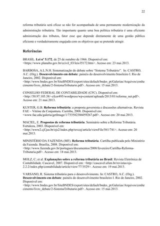 22

reforma tributária será eficaz se não for acompanhada de uma permanente modernização da
administração tributária. Tão importante quanto uma boa política tributária é uma eficiente
administração dos tributos, fator esse que depende diretamente de uma gestão pública
eficiente e verdadeiramente engajada com os objetivos que se pretende atingir.

Referências
BRASIL. Lei nº 5.172, de 25 de outubro de 1966. Disponível em:
<https://www.planalto.gov.br/ccivil_03/leis/l5172.htm>. Acesso em: 23 mai.2013.
BARBOSA, A.L.N.H. Sistematização do debate sobre “Sistema Tributário”. In: CASTRO,
A.C. (Org.). Desenvolvimento em debate: painéis do desenvolvimento brasileiro I. Rio de
Janeiro, 2002. Disponível em:
<http://www.bndes.gov.br/SiteBNDES/export/sites/default/bndes_pt/Galerias/Arquivos/conhe
cimento/livro_debate/2-SistemaTributario.pdf>. Acesso em: 15 mai.2013.
CONSELHO FEDERAL DE CONTABILIDADE (CFC). Disponível em:
<http://50.97.105.38/~cfcor495/wordpress/wp-content/uploads/2013/01/reforma_net.pdf>.
Acesso em: 21 mai.2013.
KUSTER, G.B. Reforma tributária: a proposta governista e discussões alternativas. Revista
FAE – Vitrine da Conjuntura. Curitiba, 2008. Disponível em:
<www.fae.edu/galeria/getImage/1/733582386059267.pdf>. Acesso em: 20 mai.2013.
MACIEL, E. Propostas de reforma tributária. Seminário sobre a Reforma Tributária.
Fortaleza, 2003. Disponível em:
<http://www2.cjf.jus.br/ojs2/index.php/revcej/article/viewFile/561/741>. Acesso em: 20
mai.2013.
MINISTÉRIO DA FAZENDA (MF). Reforma tributária. Cartilha publicada pelo Ministério
da Fazenda. Brasília, 2008. Disponível em:
<http://www.fazenda.gov.br/portugues/documentos/2008/fevereiro/Cartilha-ReformaTributaria.pdf>. Acesso em: 18 mai.2013.
MOLZ, C; et al. Explanações sobre a reforma tributária no Brasil. Revista Eletrônica de
Contabilidade. Cascavel, 2007. Disponível em: <http://cascavel.ufsm.br/revistas/ojs2.2.2/index.php/contabilidade/article/view/77/3529>. Acesso em: 19 mai.2013.
VARSANO, R. Sistema tributário para o desenvolvimento. In: CASTRO, A.C. (Org.).
Desenvolvimento em debate: painéis do desenvolvimento brasileiro I. Rio de Janeiro, 2002.
Disponível em:
<http://www.bndes.gov.br/SiteBNDES/export/sites/default/bndes_pt/Galerias/Arquivos/conhe
cimento/livro_debate/2-SistemaTributario.pdf>. Acesso em: 15 mai.2013.

 
