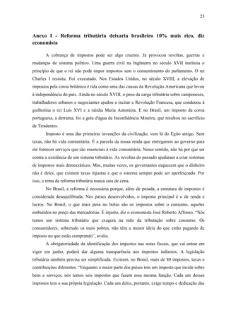 23

Anexo I - Reforma tributária deixaria brasileiro 10% mais rico, diz
economista
A cobrança de impostos pode ser algo cruento. Já provocou revoltas, guerras e
mudanças de sistema político. Uma guerra civil na Inglaterra no século XVII instituiu o
princípio de que o rei não pode impor impostos sem o consentimento do parlamento. O rei
Charles I resistiu. Foi executado. Nos Estados Unidos, no século XVIII, a elevação de
impostos pela coroa britânica é tida como uma das causas da Revolução Americana que levou
à independência do país. Ainda no século XVIII, o peso da carga tributária sobre camponeses,
trabalhadores urbanos e negociantes ajudou a incitar a Revolução Francesa, que condenou à
guilhotina o rei Luís XVI e a rainha Maria Antonieta. E no Brasil, um imposto da coroa
portuguesa, a derrama, foi a gota d'água da Inconfidência Mineira, que resultou no sacrifício
de Tiradentes.
Imposto é uma das primeiras invenções da civilização, vem lá do Egito antigo. Sem
taxas, não há vida comunitária. É a parcela da nossa renda que entregamos ao governo para
ele fornecer serviços que são essenciais à vida comunitária. Nesse sentido, não há por que ser
contra a existência de um sistema tributário. As revoltas do passado ajudaram a criar sistemas
de impostos mais democráticos. Mas, muitas vezes, os governantes esquecem que o dinheiro
não é deles, que existem taxas injustas e que o sistema sempre pode ser aperfeiçoado. Por
isso, o tema da reforma tributária nunca saiu de cena.
No Brasil, a reforma é necessária porque, além de pesada, a estrutura de impostos é
considerada desequilibrada. Nos países desenvolvidos, o imposto principal é o de renda e
lucros. No Brasil, o que mais pesa no bolso são os impostos sobre o consumo, aqueles
embutidos no preço das mercadorias. É injusto, diz o economista José Roberto Affonso. “Nós
temos um sistema tributário que exagera na mão da tributação sobre consumo. Os
consumidores, sobretudo os mais pobres, não têm a menor ideia do que estão pagando de
imposto no que estão comprando”, avalia.
A obrigatoriedade da identificação dos impostos nas notas fiscais, que vai entrar em
vigor em junho, poderá dar alguma transparência aos impostos indiretos. A legislação
tributária também precisa ser simplificada. Existem, no Brasil, mais de 80 impostos, taxas e
contribuições diferentes. “Enquanto a maior parte dos países tem um imposto que incide sobre
bens e serviços, nós temos seis impostos que fazem essa mesma função. Cada um desses
impostos tem a sua própria legislação. Cada um deles, portanto, exige tempo e dedicação das

 
