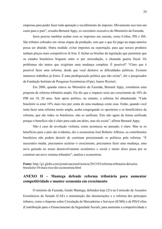 24

empresas para poder fazer toda apuração e recolhimento do imposto. Obviamente isso tem um
custo para o país”, ressalta Bernard Appy, ex-secretário executivo do Ministério da Fazenda.
Seria preciso também acabar com os impostos em cascata, como Cofins, PIS e ISS.
São tributos cobrados em várias etapas da produção, sem que o que foi pago na etapa anterior
possa ser abatido. Outra medida: evitar impostos na exportação, para que nossos produtos
tenham preços mais competitivos lá fora. E fechar as brechas da legislação que permitem que
os estados brasileiros briguem entre si por arrecadação, a chamada guerra fiscal. Os
problemas são tantos que exigiriam uma mudança completa. É possível? “Claro que é
possível fazer uma reforma, desde que você destrave as dificuldades políticas. Existem
inúmeros trabalhos já feitos. É uma predisposição política que não existe”, diz o pesquisador
da Fundação Instituto de Pesquisas Econômicas (Fipe), Juarez Rizzieri.
Em 2008, quando estava no Ministério da Fazenda, Bernard Appy, coordenou uma
proposta de reforma tributária ampla. Ele diz que o impacto seria um crescimento de 10% do
PIB em 10, 20 anos. Sem apoio político, no entanto, a reforma foi abandonada. “Cada
brasileiro ia estar 10% mais rico por conta de uma mudança como essa. Então, quando você
tenta fazer uma reforma muito ampla, acaba congregando os opositores e os beneficiários da
reforma, que são todos os brasileiros, não se unificam. Eles não agem de forma unificada
porque o benefício não é claro para cada um deles, mas ele existe”, afirma Bernard Appy.
Não é caso de revolução violenta, como aconteceu no passado, é claro. Mas se os
benefícios para o país são evidentes, diz o economista José Roberto Affonso, os contribuintes
brasileiros não podem desistir de continuar pressionando os políticos pela reforma. “É
necessário mudar, precisamos acelerar o crescimento, precisamos fazer uma mudança, uma
nova guinada no nosso desenvolvimento econômico e social e muito disso passa por se
construir um novo sistema tributário”, analisa o economista.
Fonte: http://g1.globo.com/jornal-nacional/noticia/2013/03/reforma-tributaria-deixariabrasileiro-10-mais-rico-diz-economista.html

ANEXO II – Mantega defende reforma tributária para aumentar
competitividade e manter economia em crescimento
O ministro da Fazenda, Guido Mantega, defendeu hoje (21) na Comissão de Assuntos
Econômicos do Senado (CAE) a manutenção das desonerações e a reforma dos principais
tributos, como o Imposto sobre Circulação de Mercadorias e Serviços (ICMS) e de PIS/Cofins
(Contribuição para o Financiamento da Seguridade Social), para aumentar a competitividade e

 