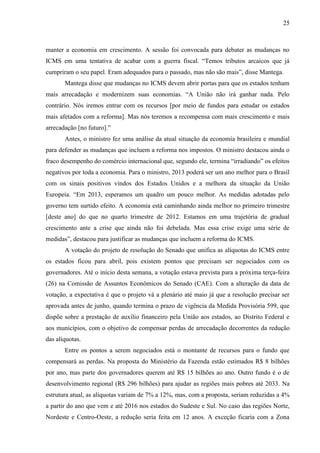 25

manter a economia em crescimento. A sessão foi convocada para debater as mudanças no
ICMS em uma tentativa de acabar com a guerra fiscal. “Temos tributos arcaicos que já
cumpriram o seu papel. Eram adequados para o passado, mas não são mais”, disse Mantega.
Mantega disse que mudanças no ICMS devem abrir portas para que os estados tenham
mais arrecadação e modernizem suas economias. “A União não irá ganhar nada. Pelo
contrário. Nós iremos entrar com os recursos [por meio de fundos para estudar os estados
mais afetados com a reforma]. Mas nós teremos a recompensa com mais crescimento e mais
arrecadação [no futuro].”
Antes, o ministro fez uma análise da atual situação da economia brasileira e mundial
para defender as mudanças que incluem a reforma nos impostos. O ministro destacou ainda o
fraco desempenho do comércio internacional que, segundo ele, termina “irradiando” os efeitos
negativos por toda a economia. Para o ministro, 2013 poderá ser um ano melhor para o Brasil
com os sinais positivos vindos dos Estados Unidos e a melhora da situação da União
Europeia. “Em 2013, esperamos um quadro um pouco melhor. As medidas adotadas pelo
governo tem surtido efeito. A economia está caminhando ainda melhor no primeiro trimestre
[deste ano] do que no quarto trimestre de 2012. Estamos em uma trajetória de gradual
crescimento ante a crise que ainda não foi debelada. Mas essa crise exige uma série de
medidas”, destacou para justificar as mudanças que incluem a reforma do ICMS.
A votação do projeto de resolução do Senado que unifica as alíquotas do ICMS entre
os estados ficou para abril, pois existem pontos que precisam ser negociados com os
governadores. Até o início desta semana, a votação estava prevista para a próxima terça-feira
(26) na Comissão de Assuntos Econômicos do Senado (CAE). Com a alteração da data de
votação, a expectativa é que o projeto vá a plenário até maio já que a resolução precisar ser
aprovada antes de junho, quando termina o prazo de vigência da Medida Provisória 599, que
dispõe sobre a prestação de auxílio financeiro pela União aos estados, ao Distrito Federal e
aos municípios, com o objetivo de compensar perdas de arrecadação decorrentes da redução
das alíquotas.
Entre os pontos a serem negociados está o montante de recursos para o fundo que
compensará as perdas. Na proposta do Ministério da Fazenda estão estimados R$ 8 bilhões
por ano, mas parte dos governadores querem até R$ 15 bilhões ao ano. Outro fundo é o de
desenvolvimento regional (R$ 296 bilhões) para ajudar as regiões mais pobres até 2033. Na
estrutura atual, as alíquotas variam de 7% a 12%, mas, com a proposta, seriam reduzidas a 4%
a partir do ano que vem e até 2016 nos estados do Sudeste e Sul. No caso das regiões Norte,
Nordeste e Centro-Oeste, a redução seria feita em 12 anos. A exceção ficaria com a Zona

 