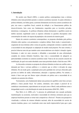 5

1. Introdução
De acordo com Maciel (2003), o cenário político contemporâneo trata a reforma
tributária como tema prioritário perante o contexto econômico nacional. As ações referentes à
política tributária, em linhas gerais, acarretam diretamente em diversos setores econômicos do
país, tais como o equilíbrio fiscal, controle da inflação e no financiamento público do
desenvolvimento, bem como nos fundamentos requeridos para as inversões privadas,
domésticas e estrangeiras. As políticas tributárias afetam diretamente o equilíbrio social em
âmbito nacional, englobando assim os aspectos referentes às questões discrepantes entre
concentrações de renda e de riqueza da população e da economia de maneira geral.
Dentro do contexto econômico contemporâneo, as propostas abordadas pela política
tributária estão sujeitas a um permanente e complexo debate. Deste modo, é caracterizado o
surgimento de teses distintas sobre o tema em questão, contrapondo vertentes e opiniões sobre
a necessidade de uma adequação ou adaptação do modelo atual proposto. Por uma vertente, é
possível observar uma ala que mantém certo conservadorismo em relação à situação vigente.
Entretanto, é cada vez mais crescente e difundida a necessidade de uma reformulação
completa do sistema tributário brasileiro, haja vista a essencialidade de adequá-lo as
particularidades existentes no contexto econômico atual. Trata-se de um conceito concreto de
modificação, do qual vem sendo abordado como tema prioritário desde o final dos anos 1990.
As discussões existentes na proposta da reforma tributária revelam um conflito entre a
demanda por bens e serviços públicos e o contexto que se refere à elevação da carga
tributária. De um modo geral, a população preza pela qualidade dos serviços oferecidos pelo
governo no âmbito de saúde, infraestrutura, educação e segurança pública. No entanto, o
intuito é fazer com que tais fatores sejam colocados em prática sem a necessidade de se
estipular um aumento dos tributos.
Teoricamente, seria fundamental adotar uma postura de equilíbrio entre bons serviços
públicos e baixa pressão fiscal. Tal cenário, entretanto, nem sempre é possível de se
estabelecer concretamente, especialmente em um país como o Brasil, onde problemas como a
desigualdade social e a má distribuição de renda são decorrentes (MACIEL, 2003).
Para Molz et al. (2008, p.2), “o processo de globalização tem causado profundas
transformações na economia, motivando à necessidade de reformas estruturais para que as
empresas brasileiras possam se tornar mais competitivas e flexíveis”. Perante essa perspectiva
visualizada, a reforma do sistema tributário nacional, além da necessidade de ocorrer de
maneira imediata, passa a ser visualizada como uma tarefa imprescindível para que o país

 