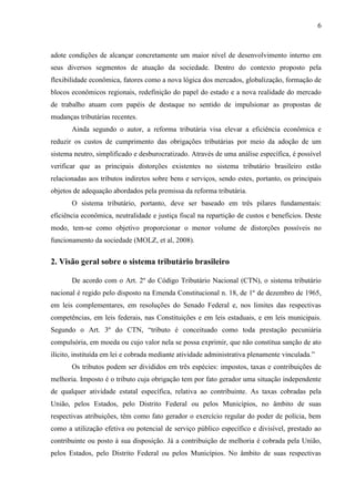 6

adote condições de alcançar concretamente um maior nível de desenvolvimento interno em
seus diversos segmentos de atuação da sociedade. Dentro do contexto proposto pela
flexibilidade econômica, fatores como a nova lógica dos mercados, globalização, formação de
blocos econômicos regionais, redefinição do papel do estado e a nova realidade do mercado
de trabalho atuam com papéis de destaque no sentido de impulsionar as propostas de
mudanças tributárias recentes.
Ainda segundo o autor, a reforma tributária visa elevar a eficiência econômica e
reduzir os custos de cumprimento das obrigações tributárias por meio da adoção de um
sistema neutro, simplificado e desburocratizado. Através de uma análise específica, é possível
verificar que as principais distorções existentes no sistema tributário brasileiro estão
relacionadas aos tributos indiretos sobre bens e serviços, sendo estes, portanto, os principais
objetos de adequação abordados pela premissa da reforma tributária.
O sistema tributário, portanto, deve ser baseado em três pilares fundamentais:
eficiência econômica, neutralidade e justiça fiscal na repartição de custos e benefícios. Deste
modo, tem-se como objetivo proporcionar o menor volume de distorções possíveis no
funcionamento da sociedade (MOLZ, et al, 2008).

2. Visão geral sobre o sistema tributário brasileiro
De acordo com o Art. 2º do Código Tributário Nacional (CTN), o sistema tributário
nacional é regido pelo disposto na Emenda Constitucional n. 18, de 1º de dezembro de 1965,
em leis complementares, em resoluções do Senado Federal e, nos limites das respectivas
competências, em leis federais, nas Constituições e em leis estaduais, e em leis municipais.
Segundo o Art. 3º do CTN, “tributo é conceituado como toda prestação pecuniária
compulsória, em moeda ou cujo valor nela se possa exprimir, que não constitua sanção de ato
ilícito, instituída em lei e cobrada mediante atividade administrativa plenamente vinculada.”
Os tributos podem ser divididos em três espécies: impostos, taxas e contribuições de
melhoria. Imposto é o tributo cuja obrigação tem por fato gerador uma situação independente
de qualquer atividade estatal específica, relativa ao contribuinte. As taxas cobradas pela
União, pelos Estados, pelo Distrito Federal ou pelos Municípios, no âmbito de suas
respectivas atribuições, têm como fato gerador o exercício regular do poder de polícia, bem
como a utilização efetiva ou potencial de serviço público específico e divisível, prestado ao
contribuinte ou posto à sua disposição. Já a contribuição de melhoria é cobrada pela União,
pelos Estados, pelo Distrito Federal ou pelos Municípios. No âmbito de suas respectivas

 