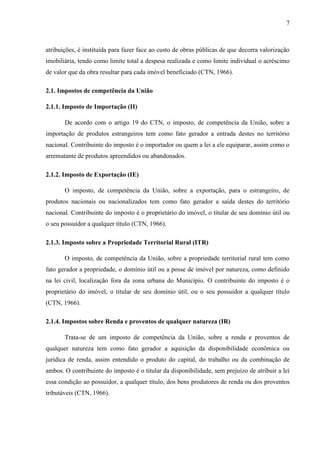 7

atribuições, é instituída para fazer face ao custo de obras públicas de que decorra valorização
imobiliária, tendo como limite total a despesa realizada e como limite individual o acréscimo
de valor que da obra resultar para cada imóvel beneficiado (CTN, 1966).
2.1. Impostos de competência da União
2.1.1. Imposto de Importação (II)
De acordo com o artigo 19 do CTN, o imposto, de competência da União, sobre a
importação de produtos estrangeiros tem como fato gerador a entrada destes no território
nacional. Contribuinte do imposto é o importador ou quem a lei a ele equiparar, assim como o
arrematante de produtos apreendidos ou abandonados.
2.1.2. Imposto de Exportação (IE)
O imposto, de competência da União, sobre a exportação, para o estrangeiro, de
produtos nacionais ou nacionalizados tem como fato gerador a saída destes do território
nacional. Contribuinte do imposto é o proprietário do imóvel, o titular de seu domínio útil ou
o seu possuidor a qualquer título (CTN, 1966).
2.1.3. Imposto sobre a Propriedade Territorial Rural (ITR)
O imposto, de competência da União, sobre a propriedade territorial rural tem como
fato gerador a propriedade, o domínio útil ou a posse de imóvel por natureza, como definido
na lei civil, localização fora da zona urbana do Município. O contribuinte do imposto é o
proprietário do imóvel, o titular de seu domínio útil, ou o seu possuidor a qualquer título
(CTN, 1966).
2.1.4. Impostos sobre Renda e proventos de qualquer natureza (IR)
Trata-se de um imposto de competência da União, sobre a renda e proventos de
qualquer natureza tem como fato gerador a aquisição da disponibilidade econômica ou
jurídica de renda, assim entendido o produto do capital, do trabalho ou da combinação de
ambos. O contribuinte do imposto é o titular da disponibilidade, sem prejuízo de atribuir a lei
essa condição ao possuidor, a qualquer título, dos bens produtores de renda ou dos proventos
tributáveis (CTN, 1966).

 