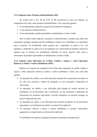 8

2.1.5. Impostos sobre Produtos Industrializados (IPI)
De acordo com o Art. 46 do CTN, O IPI caracteriza-se como um imposto, de
competência da União, sobre produtos industrializados. Tem como fato gerador:
 O seu desembaraço aduaneiro, quando de procedência estrangeira;
 A sua saída dos estabelecimentos;
 A sua arrematação, quando apreendido ou abandonado e levado a leilão.
Para os efeitos deste imposto, considera-se industrializado o produto que tenha sido
submetido a qualquer operação que lhe modifique a natureza ou a finalidade, ou o aperfeiçoe
para o consumo. Os contribuintes deste imposto são o importador ou quem a lei a ele
equiparar, o industrial ou quem a lei a ele equiparar ou o comerciante de produtos sujeitos ao
imposto, que os forneça aos contribuintes definidos no inciso anterior, bem como o
arrematante de produtos apreendidos ou abandonados, levados a leilão.
2.1.6. Imposto sobre Operações de Crédito, Câmbio e Seguro, e sobre Operações
Relativas a Títulos e Valores Mobiliários (IOF)
Refere-se ao imposto de competência da União sobre operações de crédito, câmbio e
seguro e sobre operações relativas a títulos e valores mobiliários. Assim, tem como fato
gerador:
 As operações de crédito, a sua efetivação pela entrega total ou parcial do montante ou
do valor que constitua o objeto da obrigação, ou sua colocação à disposição do
interessado;
 As operações de câmbio, a sua efetivação pela entrega de moeda nacional ou
estrangeira, ou de documento que a represente, ou sua colocação à disposição do
interessado em montante equivalente à moeda estrangeira ou nacional entregue ou
posta à disposição por este;
 As operações de seguro, a sua efetivação pela emissão da apólice ou do documento
equivalente, ou recebimento do prêmio, na forma da lei aplicável;
 As operações relativas a títulos e valores mobiliários, a emissão, transmissão,
pagamento ou resgate destes, na forma da lei aplicável.
O contribuinte do imposto é qualquer das partes na operação tributada da lei.

 