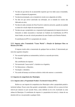 10

 Na data em que deixar de ser preenchido requisito que tiver dado causa à imunidade,
isenção ou dispensa de pagamento;
 Na data da arrematação, em se tratando de veículo novo adquirido em leilão;
 Na data em que estiver autorizada sua utilização, em se tratando de veículo não
fabricado em série;
 Na data de saída constante da Nota Fiscal de venda da carroceria, quando já acoplada
ao chassi do veículo objeto de encarroçamento;
 Na data em que o proprietário ou o responsável pelo pagamento do imposto deveria ter
fornecido os dados necessários à inscrição no Cadastro de Contribuintes do IPVA
deste Estado, em caso de veículo procedente de outro Estado ou do Distrito Federal;
O contribuinte do IPVA é o proprietário do veículo.
2.2.3. Imposto sobre Transmissão "Causa Mortis" e Doação de Quaisquer Bens ou
Direitos (ITCMD)
O imposto incide sobre a transmissão de qualquer bem ou direito. É determinado por
meio das seguintes situações:
 Por sucessão legítima ou testamentária, inclusive a sucessão provisória;
 Por doação.
São contribuintes do imposto:
 Na transmissão "causa mortis": o herdeiro ou o legatário;
 No fideicomisso: o fiduciário;
 Na doação: o donatário;
 Na cessão de herança ou de bem ou direito a título não oneroso: o cessionário.
2.3. Impostos de competência dos Municípios
2.3.1. Imposto sobre a Propriedade Predial e Territorial Urbana (IPTU)
Refere-se a um imposto de competência dos Municípios sobre a propriedade predial e
territorial urbana. Possui como fato gerador a propriedade, o domínio útil ou a posse de bem
imóvel por natureza ou por acessão física, como definido na lei civil, localizado na zona
urbana do Município. O contribuinte do imposto é o proprietário do imóvel, o titular do seu
domínio útil ou o seu possuidor a qualquer título.

 