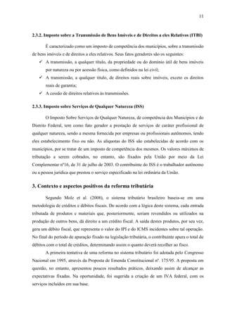11

2.3.2. Imposto sobre a Transmissão de Bens Imóveis e de Direitos a eles Relativos (ITBI)
É caracterizado como um imposto de competência dos municípios, sobre a transmissão
de bens imóveis e de direitos a eles relativos. Seus fatos geradores são os seguintes:
 A transmissão, a qualquer título, da propriedade ou do domínio útil de bens imóveis
por natureza ou por acessão física, como definidos na lei civil;
 A transmissão, a qualquer título, de direitos reais sobre imóveis, exceto os direitos
reais de garantia;
 A cessão de direitos relativos às transmissões.
2.3.3. Imposto sobre Serviços de Qualquer Natureza (ISS)
O Imposto Sobre Serviços de Qualquer Natureza, de competência dos Municípios e do
Distrito Federal, tem como fato gerador a prestação de serviços de caráter profissional de
qualquer natureza, sendo a mesma fornecida por empresas ou profissionais autônomos, tendo
eles estabelecimento fixo ou não. As alíquotas do ISS são estabelecidas de acordo com os
municípios, por se tratar de um imposto de competência dos mesmos. Os valores máximos de
tributação a serem cobrados, no entanto, são fixados pela União por meio da Lei
Complementar nº16, de 31 de julho de 2003. O contribuinte do ISS é o trabalhador autônomo
ou a pessoa jurídica que prestou o serviço especificado na lei ordinária da União.

3. Contexto e aspectos positivos da reforma tributária
Segundo Molz et al. (2008), o sistema tributário brasileiro baseia-se em uma
metodologia de créditos e débitos fiscais. De acordo com a lógica deste sistema, cada entrada
tributada de produtos e materiais que, posteriormente, seriam revendidos ou utilizados na
produção de outros bens, dá direito a um crédito fiscal. A saída destes produtos, por seu vez,
gera um débito fiscal, que representa o valor do IPI e do ICMS incidentes sobre tal operação.
No final do período de apuração fixado na legislação tributária, o contribuinte apura o total de
débitos com o total de créditos, determinando assim o quanto deverá recolher ao fisco.
A primeira tentativa de uma reforma no sistema tributário foi adotada pelo Congresso
Nacional em 1995, através da Proposta de Emenda Constitucional nº. 175/95. A proposta em
questão, no entanto, apresentou poucos resultados práticos, deixando assim de alcançar as
expectativas fixadas. Na oportunidade, foi sugerida a criação de um IVA federal, com os
serviços incluídos em sua base.

 