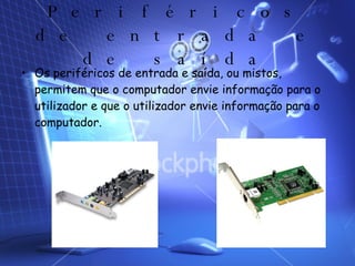 Periféricos de entrada e de saída Os periféricos de entrada e saída, ou mistos, permitem que o computador envie informação para o utilizador e que o utilizador envie informação para o computador.  